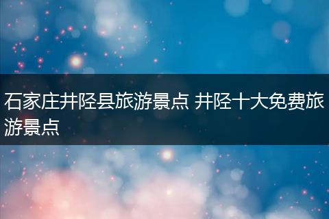 石家庄井陉县旅游景点 井陉十大免费旅游景点