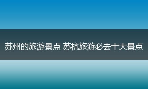 苏州的旅游景点 苏杭旅游必去十大景点