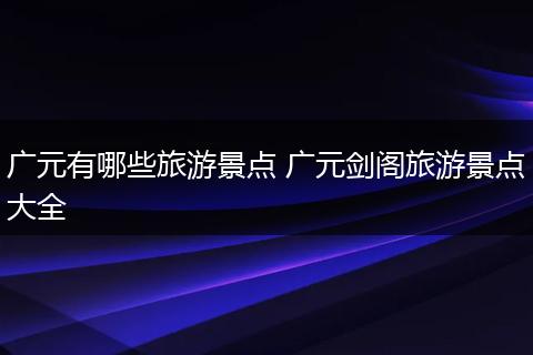 广元有哪些旅游景点 广元剑阁旅游景点大全