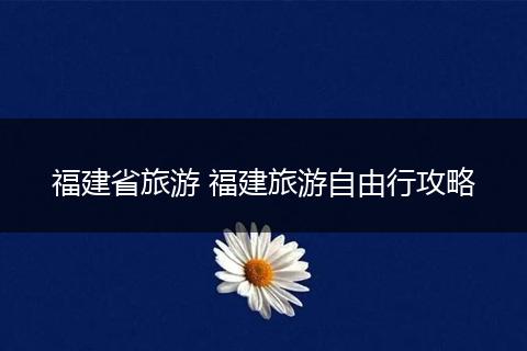福建省旅游 福建旅游自由行攻略