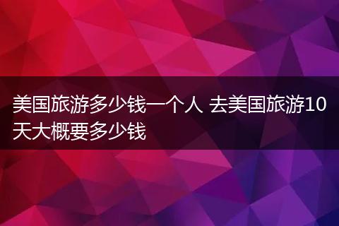 美国旅游多少钱一个人 去美国旅游10天大概要多少钱