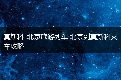 莫斯科-北京旅游列车 北京到莫斯科火车攻略