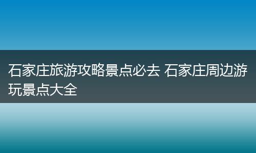 石家庄旅游攻略景点必去 石家庄周边游玩景点大全