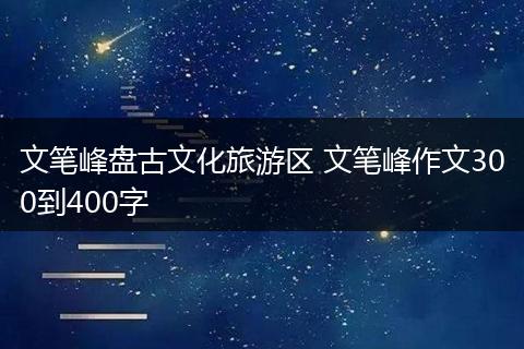 文笔峰盘古文化旅游区 文笔峰作文300到400字