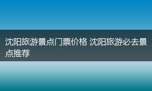 沈阳旅游景点门票价格 沈阳旅游必去景点推荐