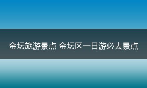 金坛旅游景点 金坛区一日游必去景点