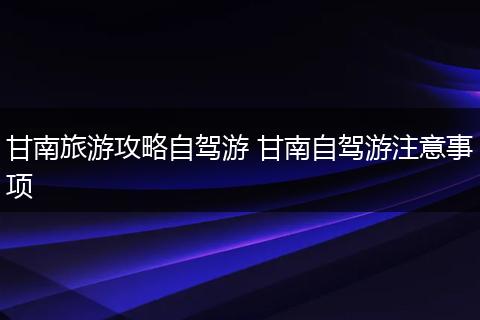 甘南旅游攻略自驾游 甘南自驾游注意事项