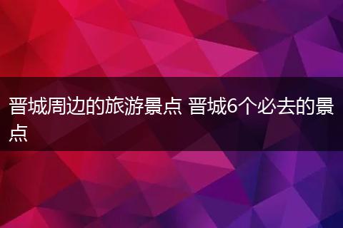 晋城周边的旅游景点 晋城6个必去的景点
