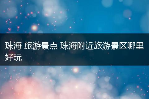 珠海 旅游景点 珠海附近旅游景区哪里好玩