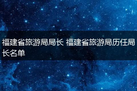 福建省旅游局局长 福建省旅游局历任局长名单