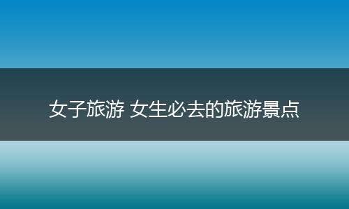 女子旅游 女生必去的旅游景点