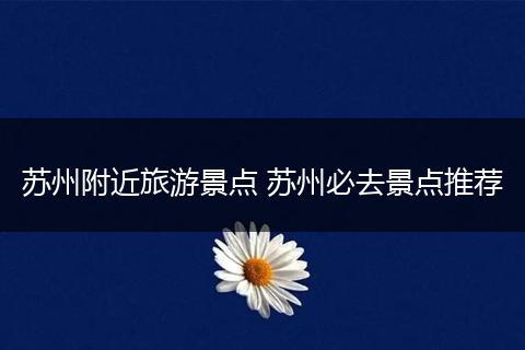 苏州附近旅游景点 苏州必去景点推荐