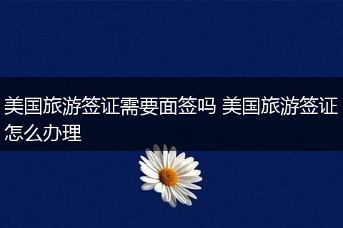 美国旅游签证需要面签吗 美国旅游签证怎么办理