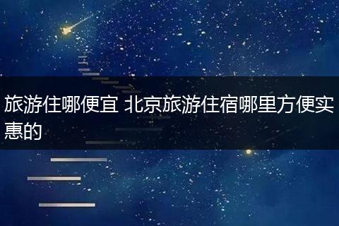 旅游住哪便宜 北京旅游住宿哪里方便实惠的