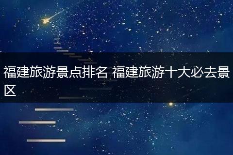 福建旅游景点排名 福建旅游十大必去景区