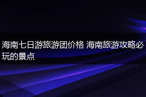 海南七日游旅游团价格 海南旅游攻略必玩的景点