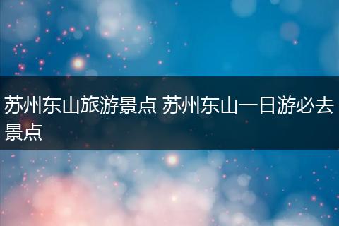 苏州东山旅游景点 苏州东山一日游必去景点