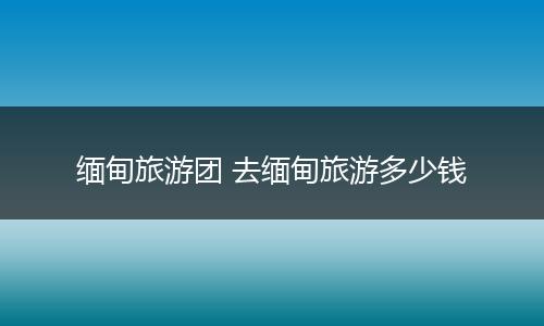 缅甸旅游团 去缅甸旅游多少钱
