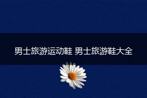 男士旅游运动鞋 男士旅游鞋大全