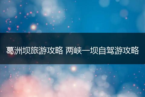 葛洲坝旅游攻略 两峡一坝自驾游攻略