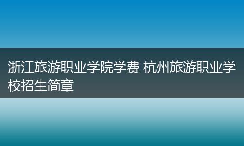 浙江旅游职业学院学费 杭州旅游职业学校招生简章