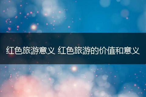 红色旅游意义 红色旅游的价值和意义