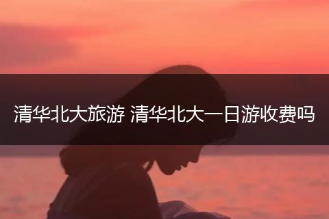 清华北大旅游 清华北大一日游收费吗
