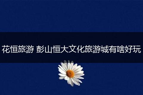 花恒旅游 彭山恒大文化旅游城有啥好玩
