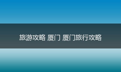 旅游攻略 厦门 厦门旅行攻略