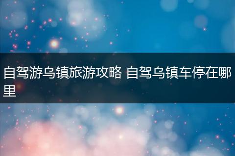 自驾游乌镇旅游攻略 自驾乌镇车停在哪里