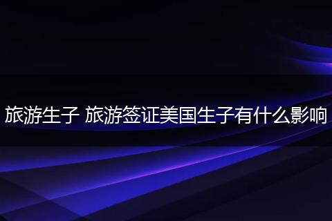旅游生子 旅游签证美国生子有什么影响
