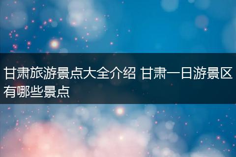 甘肃旅游景点大全介绍 甘肃一日游景区有哪些景点