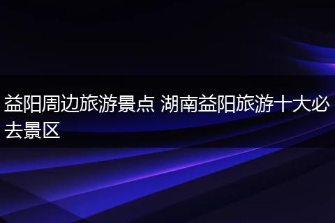 益阳周边旅游景点 湖南益阳旅游十大必去景区