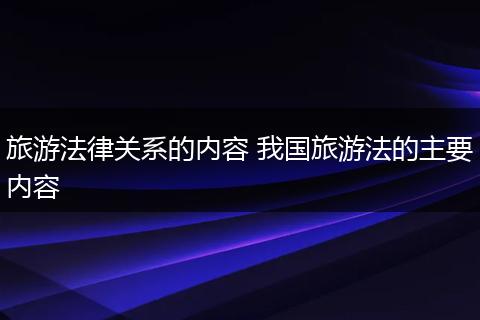 旅游法律关系的内容 我国旅游法的主要内容
