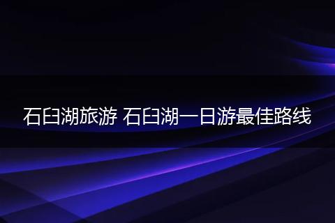 石臼湖旅游 石臼湖一日游最佳路线