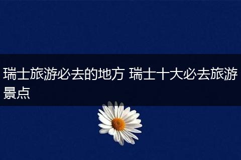 瑞士旅游必去的地方 瑞士十大必去旅游景点