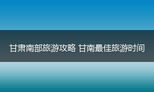甘肃南部旅游攻略 甘南最佳旅游时间