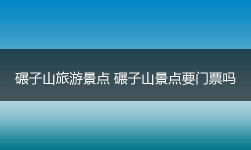 碾子山旅游景点 碾子山景点要门票吗
