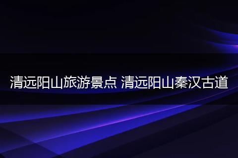 清远阳山旅游景点 清远阳山秦汉古道
