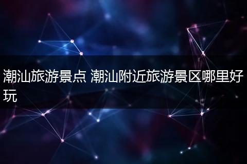 潮汕旅游景点 潮汕附近旅游景区哪里好玩