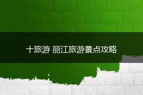 十旅游 丽江旅游景点攻略