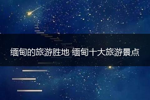 缅甸的旅游胜地 缅甸十大旅游景点