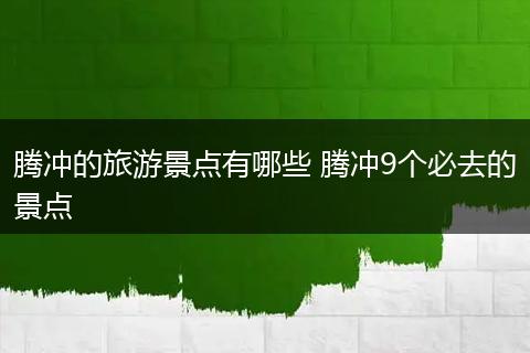 腾冲的旅游景点有哪些 腾冲9个必去的景点