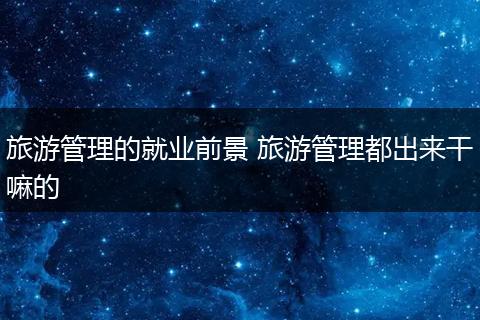 旅游管理的就业前景 旅游管理都出来干嘛的