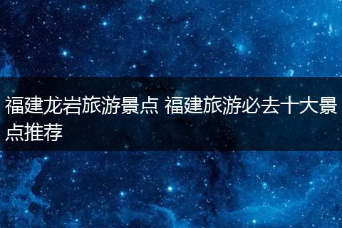 福建龙岩旅游景点 福建旅游必去十大景点推荐
