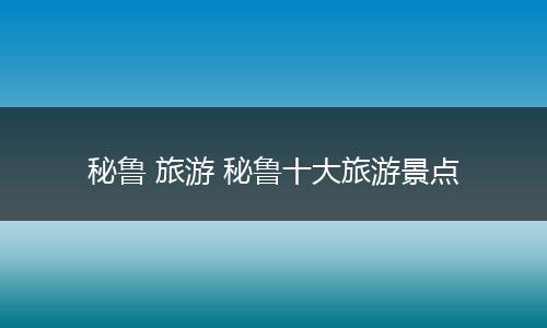 秘鲁 旅游 秘鲁十大旅游景点