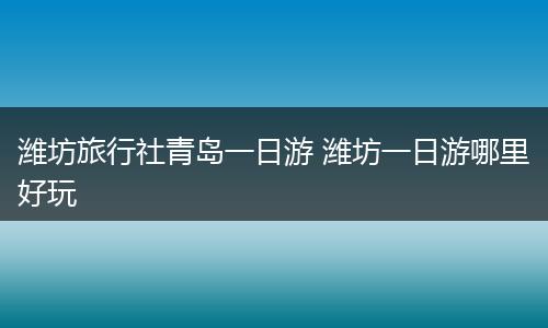 潍坊旅行社青岛一日游 潍坊一日游哪里好玩