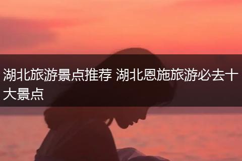 湖北旅游景点推荐 湖北恩施旅游必去十大景点