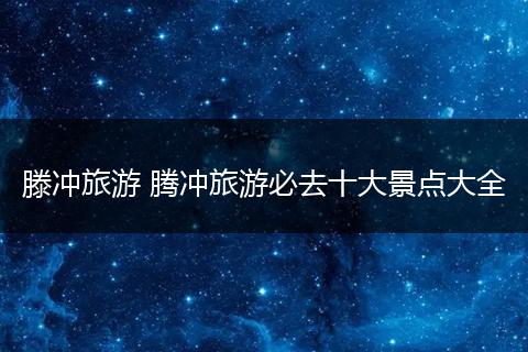 滕冲旅游 腾冲旅游必去十大景点大全