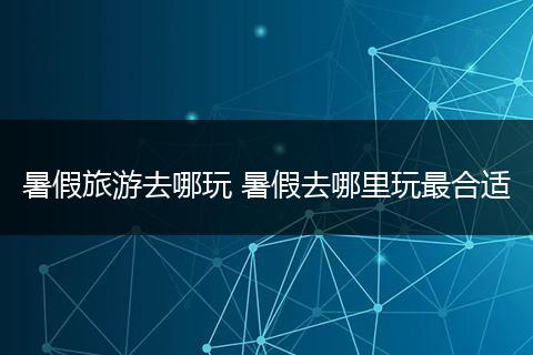 暑假旅游去哪玩 暑假去哪里玩最合适